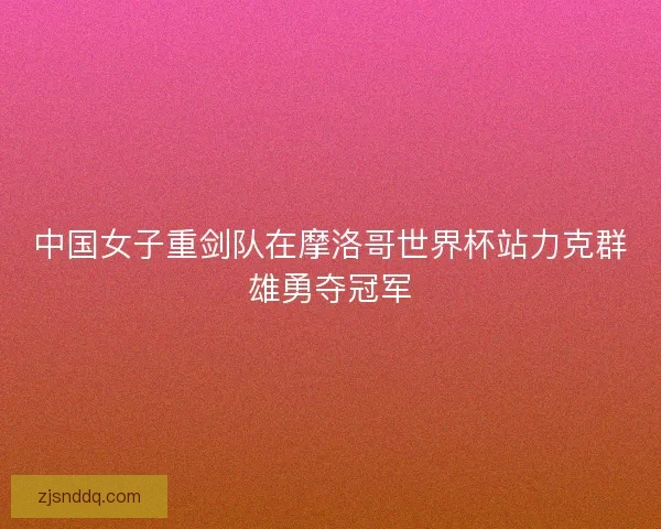 中国女子重剑队在摩洛哥世界杯站力克群雄勇夺冠军