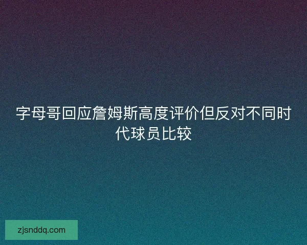 字母哥回应詹姆斯高度评价但反对不同时代球员比较
