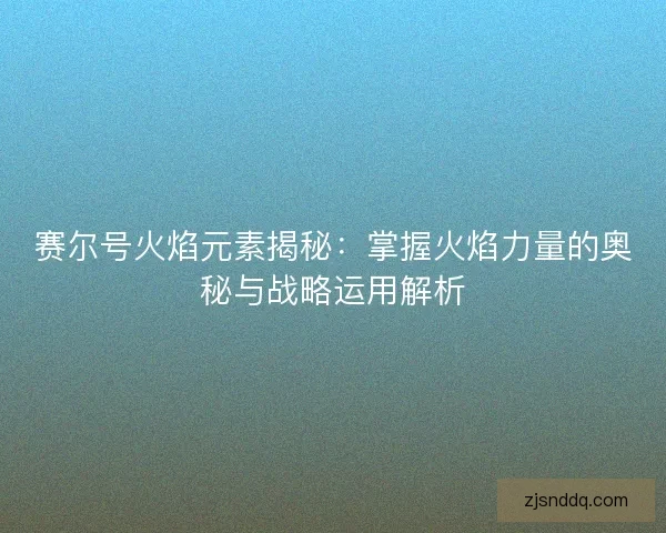 赛尔号火焰元素揭秘：掌握火焰力量的奥秘与战略运用解析