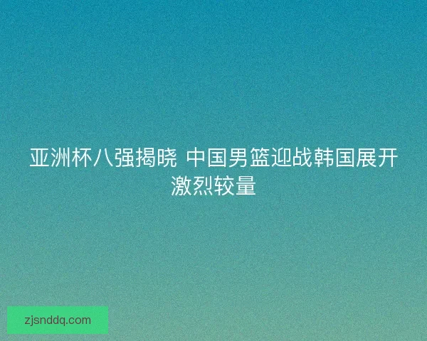 亚洲杯八强揭晓 中国男篮迎战韩国展开激烈较量