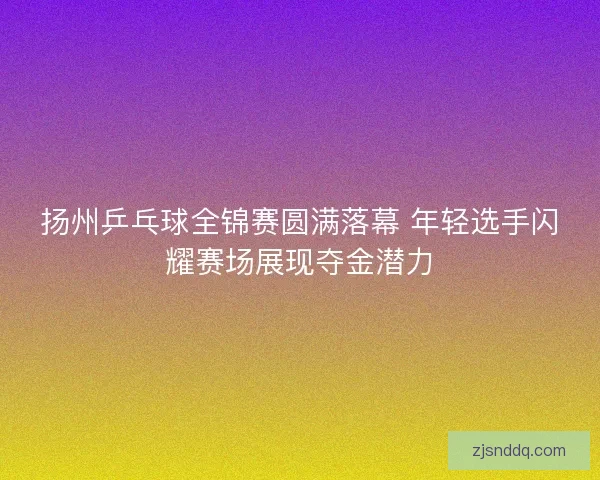 扬州乒乓球全锦赛圆满落幕 年轻选手闪耀赛场展现夺金潜力