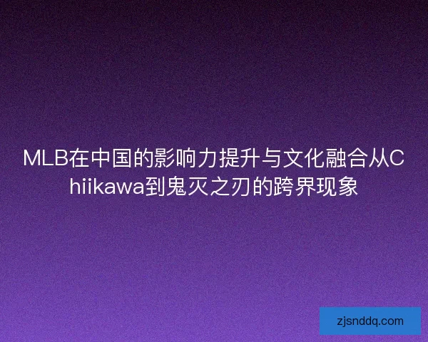 MLB在中国的影响力提升与文化融合从Chiikawa到鬼灭之刃的跨界现象