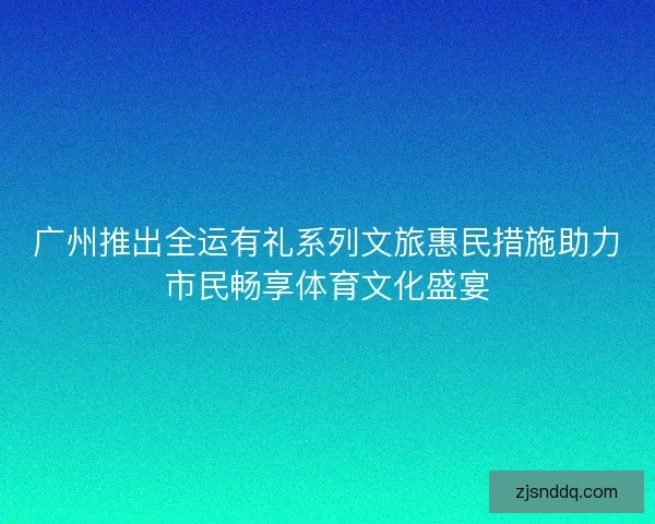 广州推出全运有礼系列文旅惠民措施助力市民畅享体育文化盛宴
