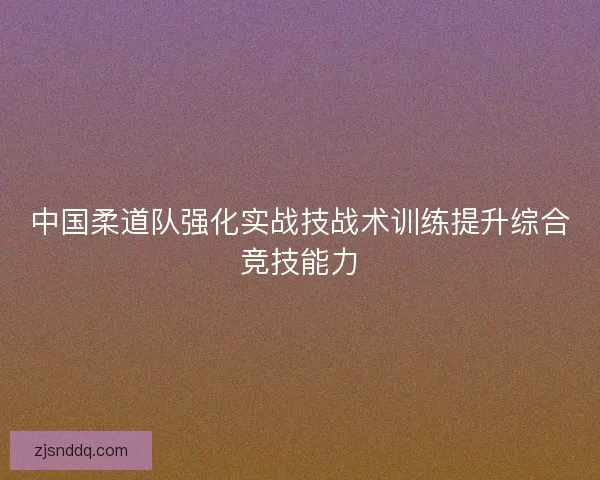中国柔道队强化实战技战术训练提升综合竞技能力