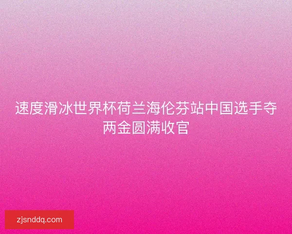 速度滑冰世界杯荷兰海伦芬站中国选手夺两金圆满收官
