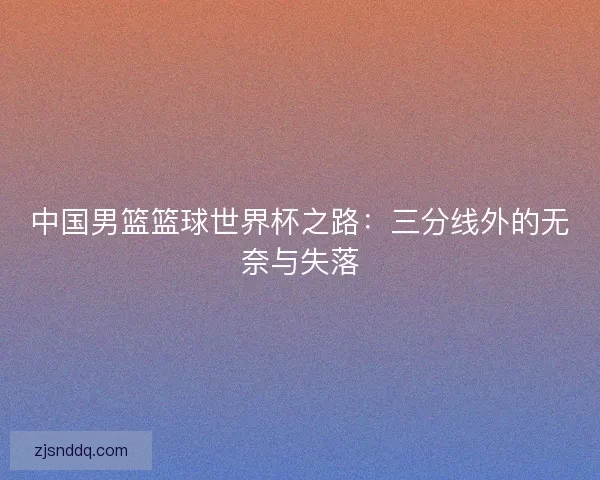 中国男篮篮球世界杯之路：三分线外的无奈与失落