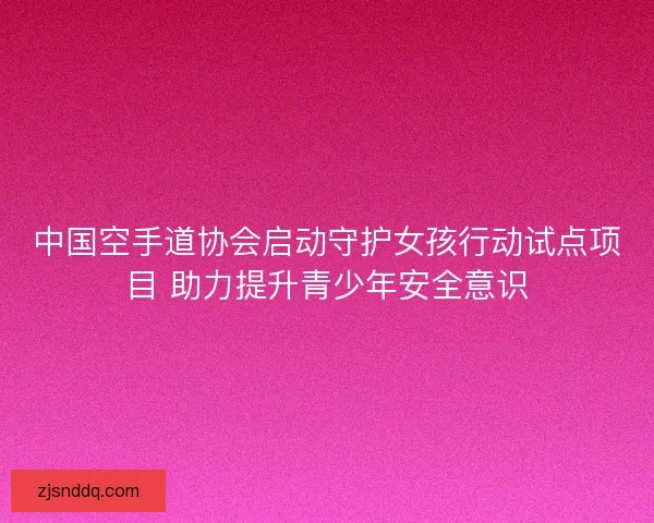中国空手道协会启动守护女孩行动试点项目 助力提升青少年安全意识