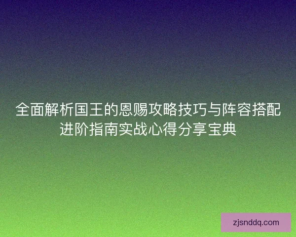 全面解析国王的恩赐攻略技巧与阵容搭配进阶指南实战心得分享宝典