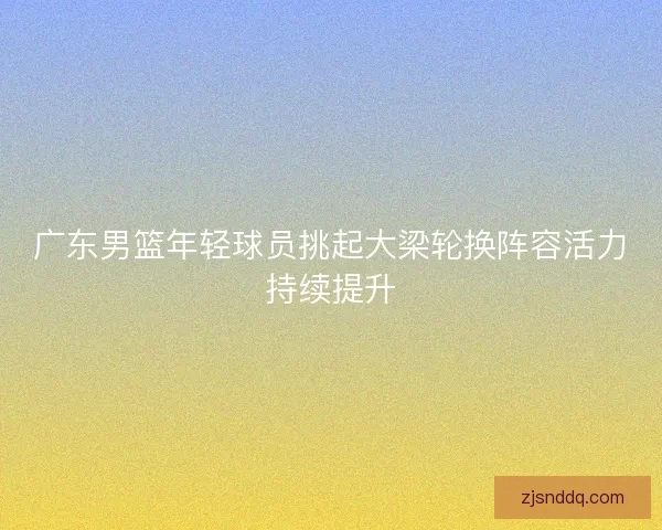 广东男篮年轻球员挑起大梁轮换阵容活力持续提升