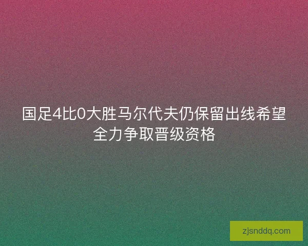 国足4比0大胜马尔代夫仍保留出线希望全力争取晋级资格