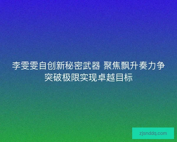 李雯雯自创新秘密武器 聚焦飘升奏力争突破极限实现卓越目标