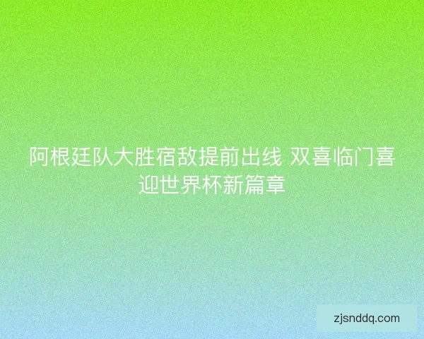 阿根廷队大胜宿敌提前出线 双喜临门喜迎世界杯新篇章