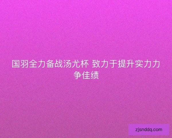 国羽全力备战汤尤杯 致力于提升实力力争佳绩