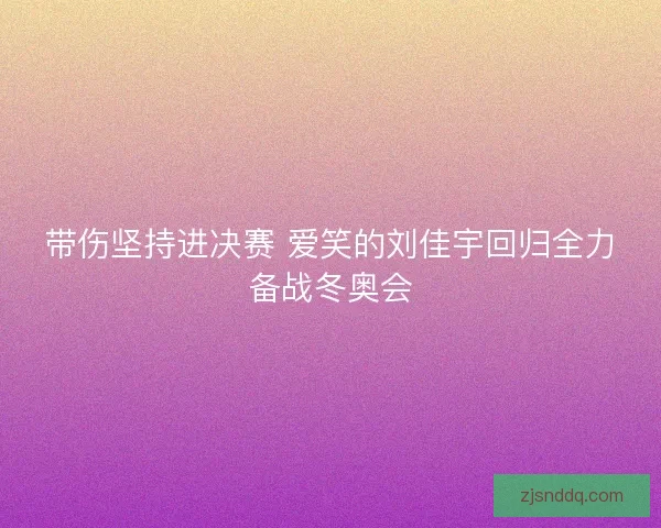 带伤坚持进决赛 爱笑的刘佳宇回归全力备战冬奥会