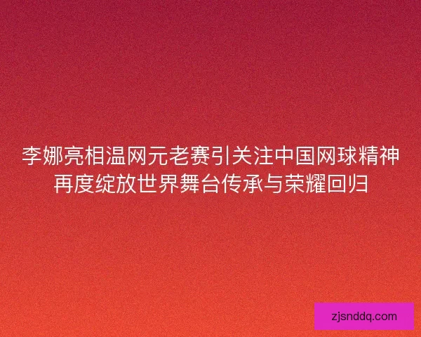 李娜亮相温网元老赛引关注中国网球精神再度绽放世界舞台传承与荣耀回归