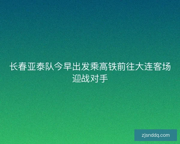 长春亚泰队今早出发乘高铁前往大连客场迎战对手
