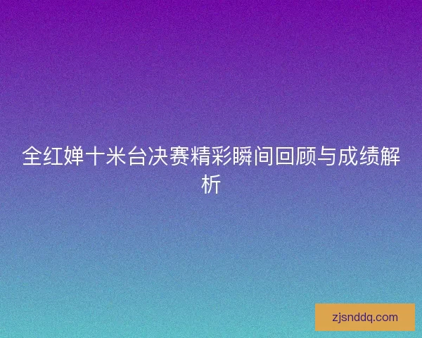 全红婵十米台决赛精彩瞬间回顾与成绩解析