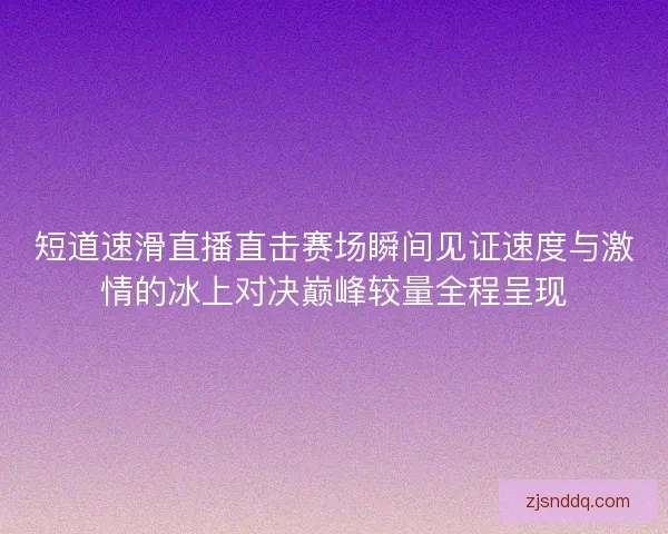 短道速滑直播直击赛场瞬间见证速度与激情的冰上对决巅峰较量全程呈现