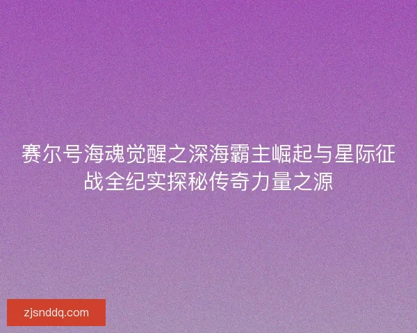赛尔号海魂觉醒之深海霸主崛起与星际征战全纪实探秘传奇力量之源